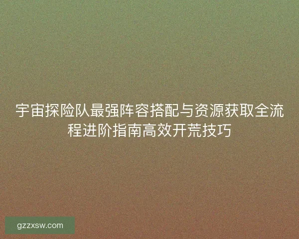 宇宙探险队最强阵容搭配与资源获取全流程进阶指南高效开荒技巧