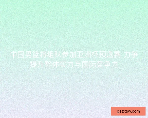 中国男篮将组队参加亚洲杯预选赛 力争提升整体实力与国际竞争力