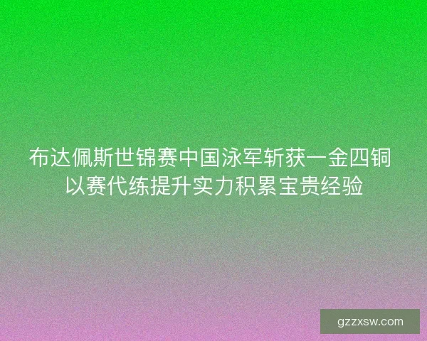 布达佩斯世锦赛中国泳军斩获一金四铜 以赛代练提升实力积累宝贵经验