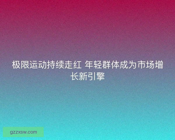 极限运动持续走红 年轻群体成为市场增长新引擎