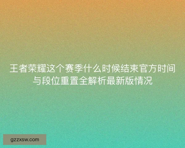 王者荣耀这个赛季什么时候结束官方时间与段位重置全解析最新版情况